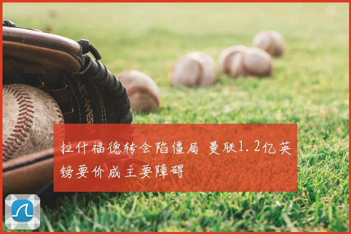 拉什福德转会陷僵局 曼联1.2亿英镑要价成主要障碍