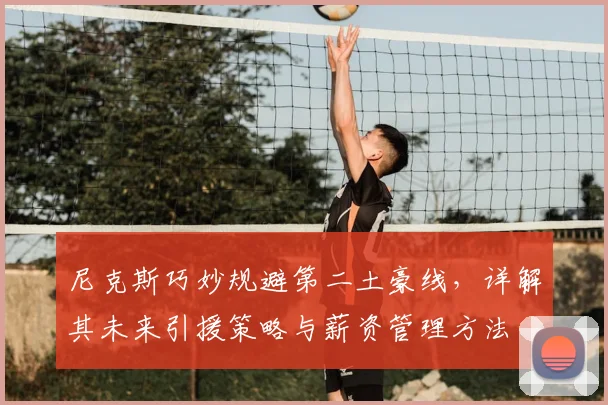 尼克斯巧妙规避第二土豪线，详解其未来引援策略与薪资管理方法