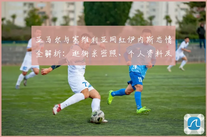 亚马尔与塞维利亚网红伊内斯恋情全解析：逛街亲密照、个人资料及全网热议细节