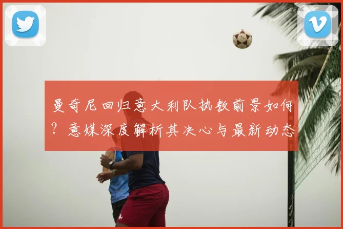 曼奇尼回归意大利队执教前景如何？意媒深度解析其决心与最新动态