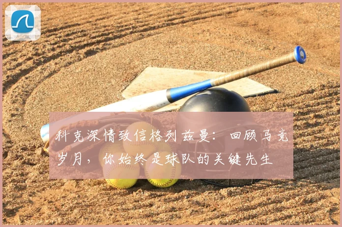 科克深情致信格列兹曼：回顾马竞岁月，你始终是球队的关键先生