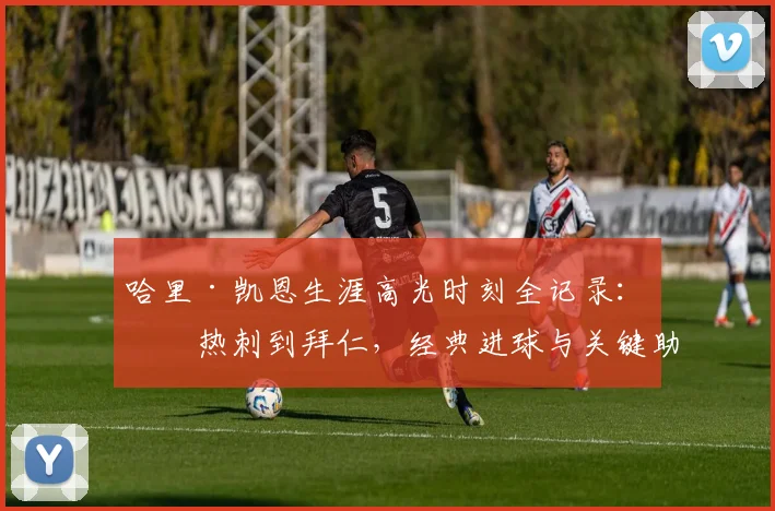 哈里·凯恩生涯高光时刻全记录：从热刺到拜仁，经典进球与关键助攻深度解析