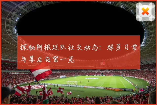 探秘阿根廷队社交动态：球员日常与幕后花絮一览
