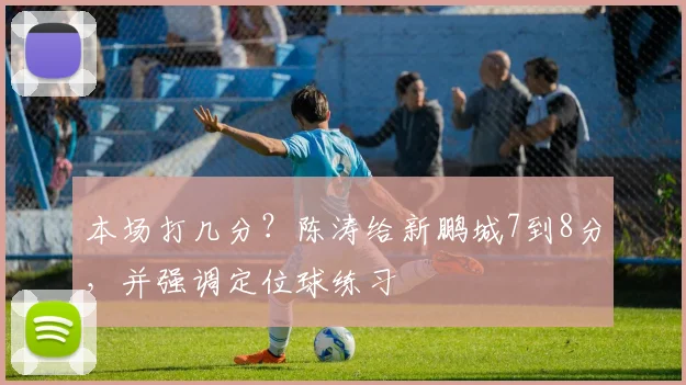 本场打几分？陈涛给新鹏城7到8分，并强调定位球练习