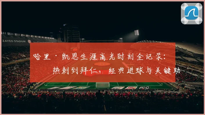 哈里·凯恩生涯高光时刻全记录：从热刺到拜仁，经典进球与关键助攻深度解析