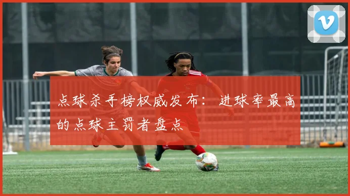 点球杀手榜权威发布:进球率最高的点球主罚者盘点
