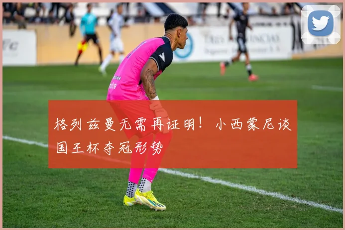 格列兹曼无需再证明！小西蒙尼谈国王杯夺冠形势