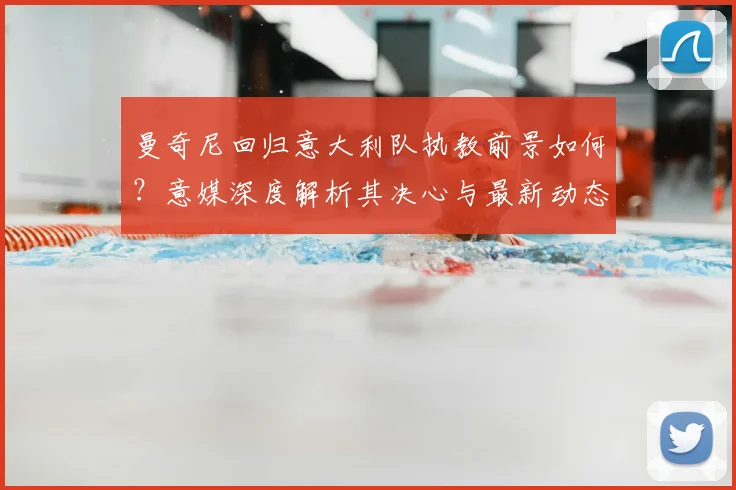 曼奇尼回归意大利队执教前景如何？意媒深度解析其决心与最新动态
