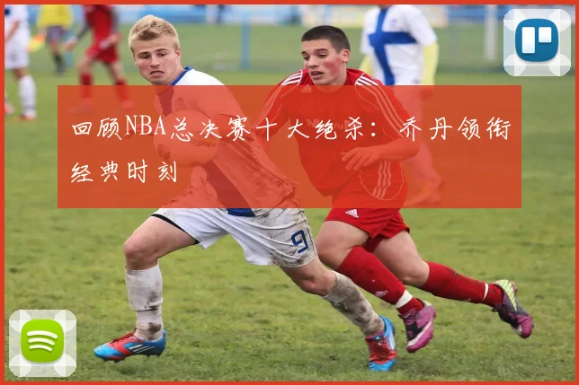 回顾NBA总决赛十大绝杀：乔丹领衔经典时刻