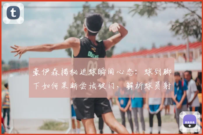 豪伊森揭秘进球瞬间心态：球到脚下如何果断尝试破门，解析球员射门决策过程