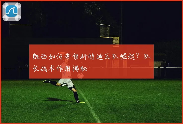 凯西如何带领科特迪瓦队崛起？队长战术作用揭秘